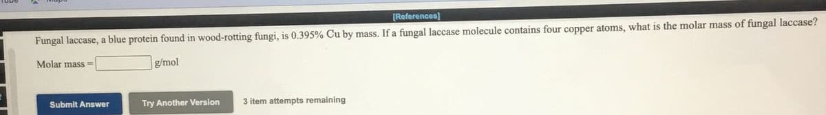 [References]
Fungal laccase, a blue protein found in wood-rotting fungi, is 0.395% Cu by mass. If a fungal laccase molecule contains four copper atoms, what is the molar mass of fungal laccase?
Molar mass =
g/mol
Submit Answer
Try Another Version
3 item attempts remaining
