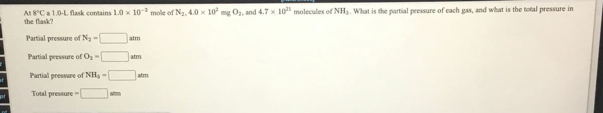 At 8°C a 1.0-L flask contains 1.0 x 10-2 mole of N2, 4.0 x 102 mg O2, and 4.7 × 1021 molecules of NH3. What is the partial pressure of each gas, and what is the total pressure in
the flask?
Partial pressure of N2 =
atm
Partial pressure of O2
atm
%3D
Partial pressure of NH3:
atm
ot
pt
Total pressure =
atm
