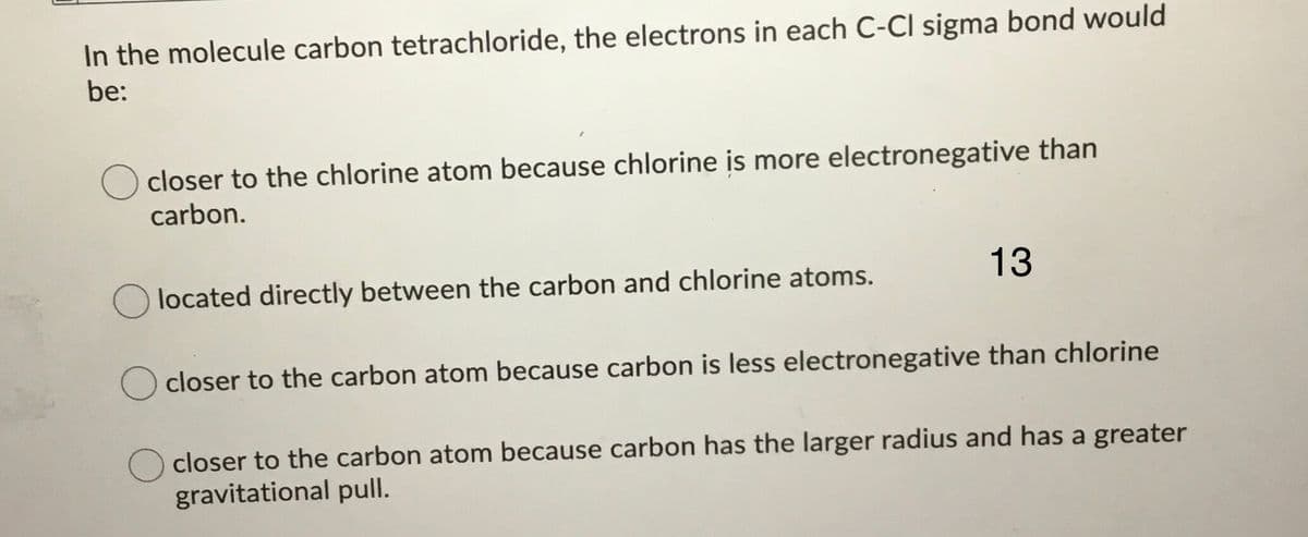 In the molecule carbon tetrachloride, the electrons in each C-Cl sigma bond would
be:
closer to the chlorine atom because chlorine is more electronegative than
carbon.
located directly between the carbon and chlorine atoms.
13
closer to the carbon atom because carbon is less electronegative than chlorine
closer to the carbon atom because carbon has the larger radius and has a greater
gravitational pull.
