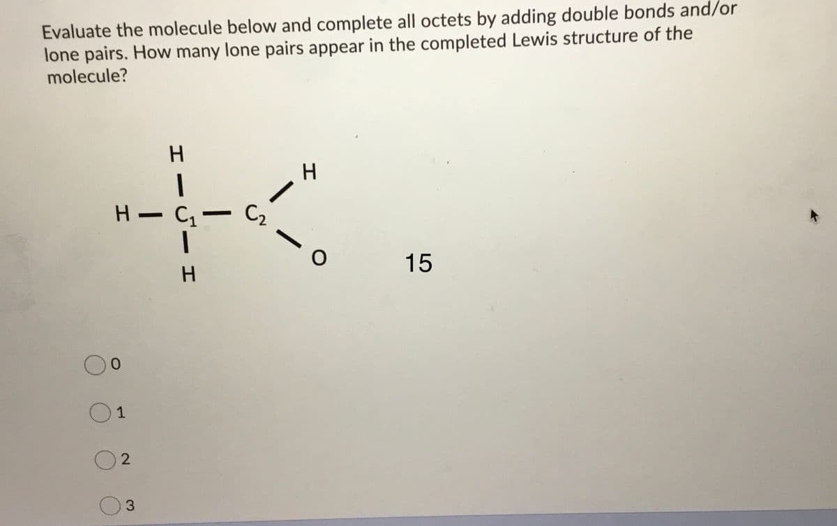 Evaluate the molecule below and complete all octets by adding double bonds and/or
lone pairs. How many lone pairs appear in the completed Lewis structure of the
molecule?
く。
H - C- C2
-
15
H.
1
2
エ
エー
