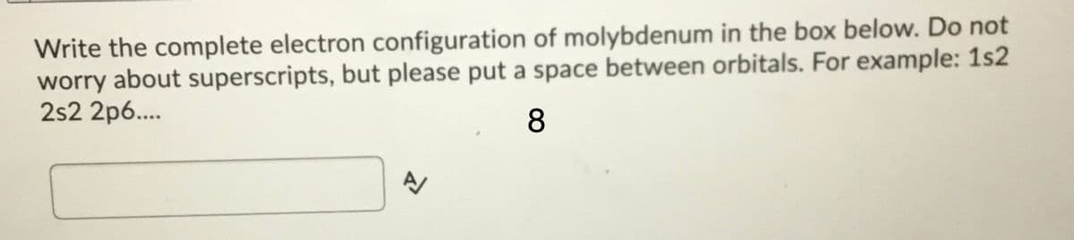 Write the complete electron configuration of molybdenum in the box below. Do not
worry about superscripts, but please put a space between orbitals. For example: 1s2
2s2 2p6...
8
