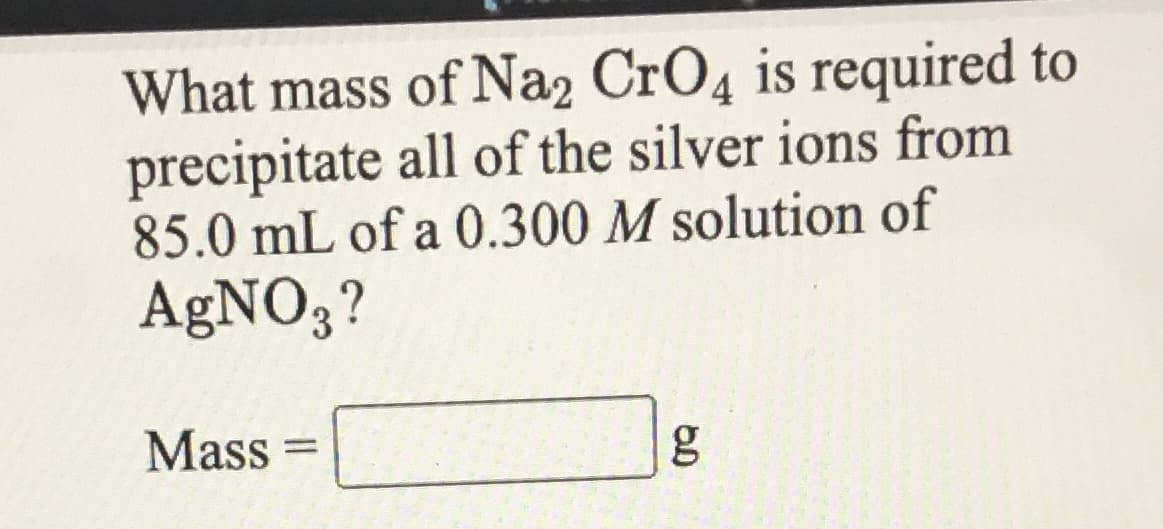 What mass of Na2 CrO4 is required to
precipitate all of the silver ions from
85.0 mL of a 0.300 M solution of
AgNO3?
Mass
