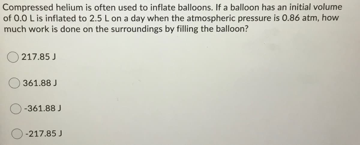 Compressed helium is often used to inflate balloons. If a balloon has an initial volume
of 0.0 L is inflated to 2.5 L on a day when the atmospheric pressure is 0.86 atm, how
much work is done on the surroundings by filling the balloon?
O 217.85 J
361.88 J
-361.88 J
-217.85 J
