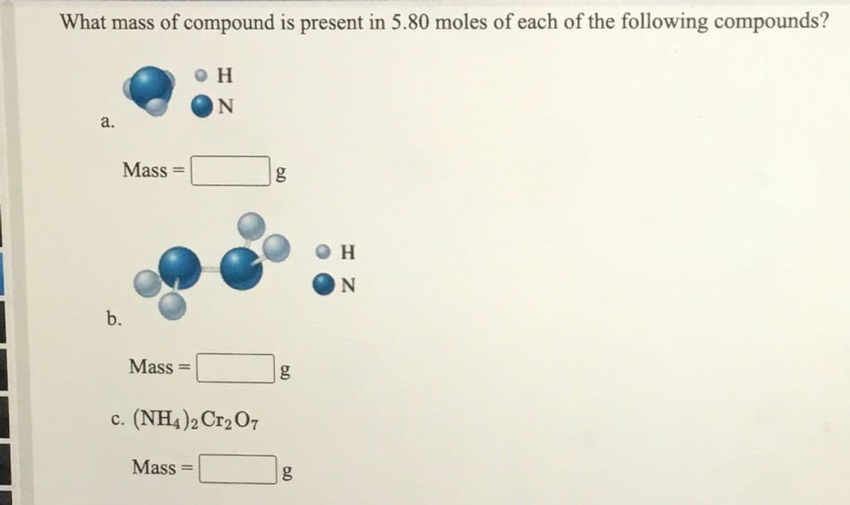 What mass of compound is present in 5.80 moles of each of the following compounds?
H
ON
a.
Mass =
H.
b.
Mass
%3D
g
c. (NH4)2C12O7
Mass
%3D
