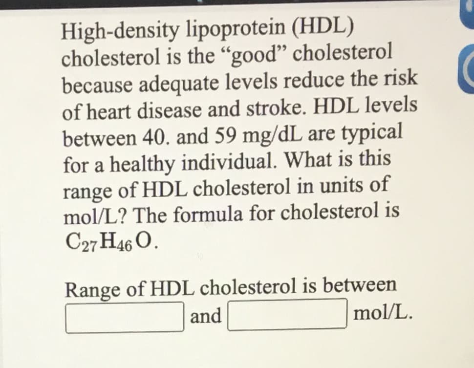 High-density lipoprotein (HDL)
cholesterol is the "good" cholesterol
because adequate levels reduce the risk
of heart disease and stroke. HDL levels
between 40. and 59 mg/dL are typical
for a healthy individual. What is this
range of HDL cholesterol in units of
mol/L? The formula for cholesterol is
C27H46 O.
Range of HDL cholesterol is between
and
mol/L.
