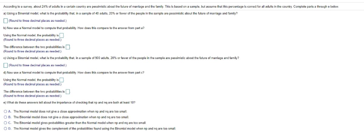 According to a survey, about 24% of adults in a certain country are pessimistic about the future of marriage and the family. This is based on a sample, but assume that this percentage is correct for all adults in the country. Complete parts a through e below.
a) Using a Binomial model, what is the probability that, in a sample of 40 adults, 20% or fewer of the people in the sample are pessimistic about the future of marriage and family?
ORound to three decimal places as needed.)
b) Now use a Normal model to compute that probability. How does this compare to the answer from part a?
Using the Normal model, the probability is
(Round to three decimal places as needed.)
The difference between the two probabilities is
(Round to three decimal places as needed.)
c) Using a Binomial model, what is the probability that, in a sample of 900 adults, 20% or fewer of the people in the sample are pessimistic about the future of marriage and family?
O(Round to three decimal places as needed.)
d) Now use a Normal model to compute that probability How does this
ar from part c?
