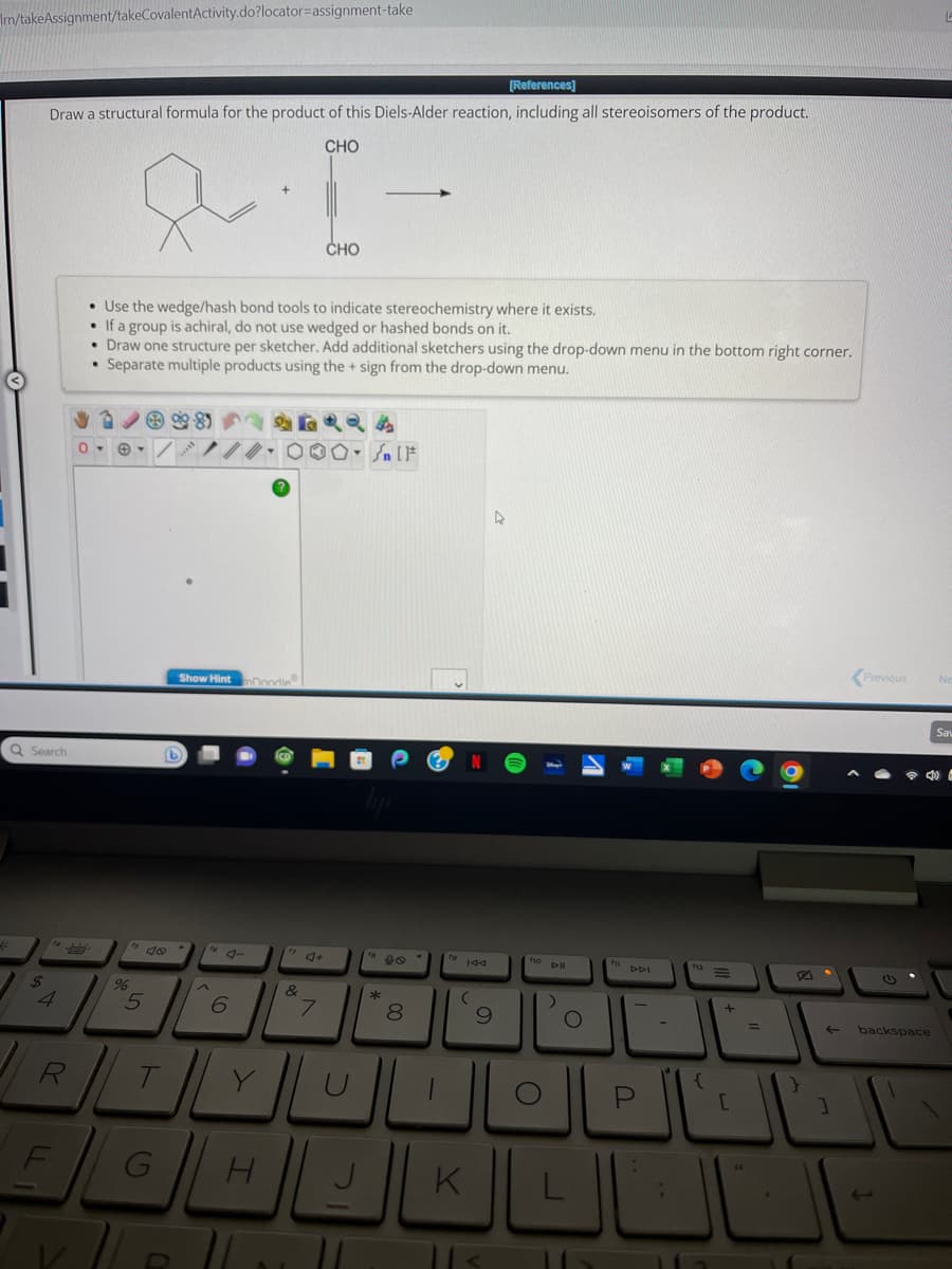 Im/takeAssignment/takeCovalentActivity.do?locator-assignment-take
[References]
Draw a structural formula for the product of this Diels-Alder reaction, including all stereoisomers of the product.
CHO
Q Search
4
R
F
• Use the wedge/hash bond tools to indicate stereochemistry where it exists.
If a group is achiral, do not use wedged or hashed bonds on it.
• Draw one structure per sketcher. Add additional sketchers using the drop-down menu in the bottom right corner.
• Separate multiple products using the + sign from the drop-down menu.
0
%
5
G
99-81
Show Hint
to 4-
6
Doodle
H
71
&
CHO
7
O-Sn [F
*
00
8
to 144
(
K
4
9
fio Dill
)
O
DDI
;
+
=
1
←
1
Previous
backspace
Ne
Sav