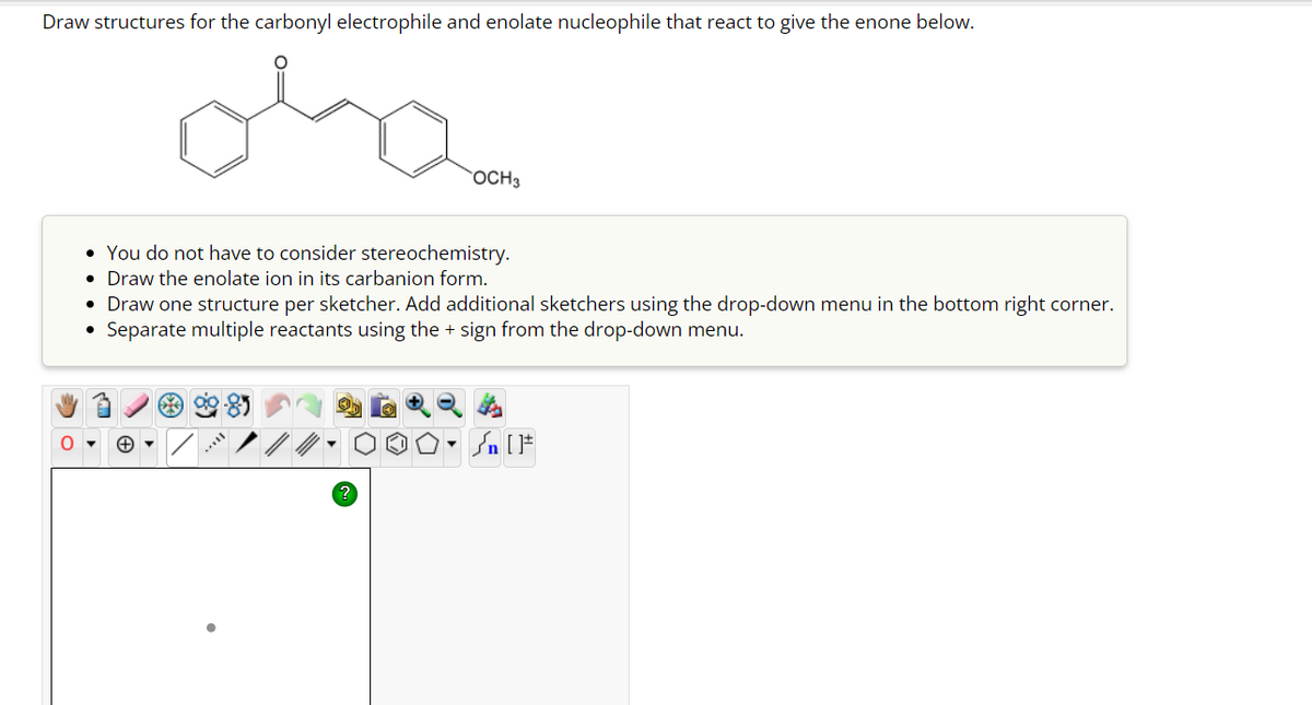 Draw structures for the carbonyl electrophile and enolate nucleophile that react to give the enone below.
ola
OCH 3
• You do not have to consider stereochemistry.
• Draw the enolate ion in its carbanion form.
• Draw one structure per sketcher. Add additional sketchers using the drop-down menu in the bottom right corner.
Separate multiple reactants using the + sign from the drop-down menu.