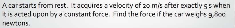 A car starts from rest. It acquires a velocity of 20 m/s after exactly 5 s when
it is acted upon by a constant force. Find the force if the car weighs 9,800
newtons.
