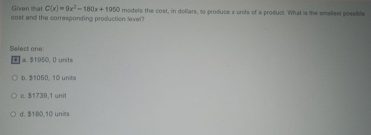 Given that C(x)39x2-180x+1950 models the cost, in dollars, to produce x units of a product. What is the smallest possible
cost and the corresponding production level?
Select one:
Oa. $1950, 0 units
O b. $1050, 10 units
O c. $1739,1 unit
O d. $180,10 units
