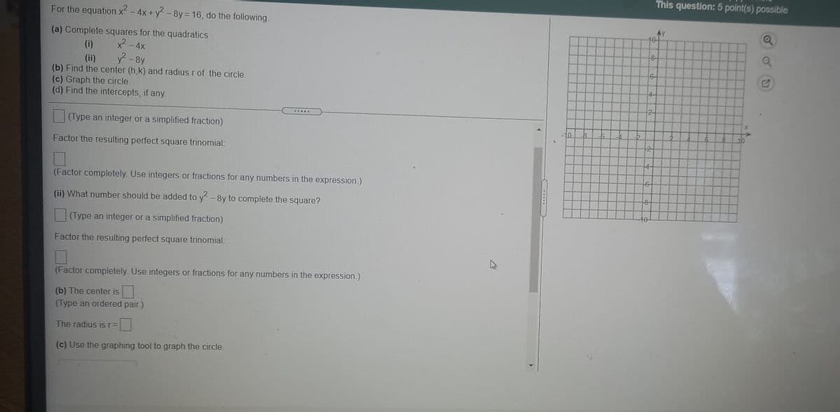 This question: 5 point(s) possible
For the equation x2 - 4x + y - 8y= 16, do the following.
(a) Complete squares for the quadratics
x2- 4x
y2 - 8y
(b) Find the center (h,k) and radius r of the circle.
40-
(i)
(ii)
6-
(c) Graph the circle.
4-
(d) Find the intercepts, if any.
2-
(Type an integer or a simplified fraction)
10
10
Factor the resulting perfect square trinomial:
2
4-
(Factor completely. Use integers or fractions for any numbers in the expression.)
(ii) What number should be added to y-8y to complete the square?
t0
(Type an integer or a simplified fraction)
Factor the resulting perfect square trinomial:
(Factor completely. Use integers or fractions for any numbers in the expression.)
(b) The center is
(Type an ordered pair.)
The radius is r=
(c) Use the graphing tool to graph the circle.
.....
