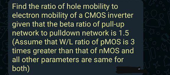 Find the ratio of hole mobility to
electron mobility of a CMOS inverter
given that the beta ratio of pull-up
network to pulldown network is 1.5
(Assume that W/L ratio of pMOS is 3
times greater than that of NMOS and
all other parameters are same for
both)
