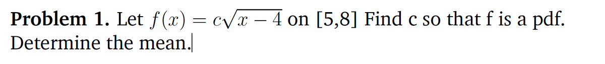 Problem 1. Let f(x) = c/x – 4 on [5,8] Find c so that f is a pdf.
Determine the mean.
