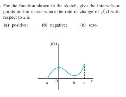 . For the function shown in the sketch, give the intervals or
points on the x-axis where the rate of change of f(x) with
respect to x is
(a) positive;
(b) negative;
(c) zero.
flx)
a
b.
