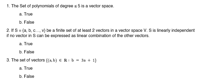 1. The Set of polynomials of degree ≤ 5 is a vector space.
a. True
b. False
2. If S = {a, b, c..., v} be a finite set of at least 2 vectors in a vector space V. S is linearly independent
if no vector in S can be expressed as linear combination of the other vectors.
a. True
b. False
3. The set of vectors {(a, b) ER: b = 3a + 1}
a. True
b. False