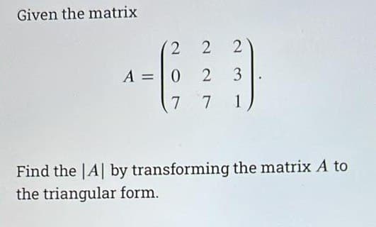 Given the matrix
2
2 2
A = 0 2 3
7
7
1
Find the |A| by transforming the matrix A to
the triangular form.