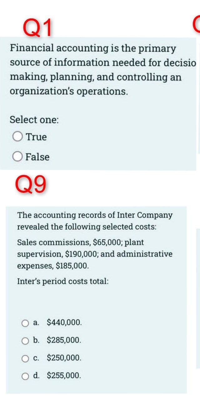 Q1
Financial accounting is the primary
source of information needed for decisio
making, planning, and controlling an
organization's operations.
Select one:
True
False
Q9
The accounting records of Inter Company
revealed the following selected costs:
Sales commissions, $65,000; plant
supervision, $190,000; and administrative
expenses, $185,000.
Inter's period costs total:
a. $440,000.
b. $285,000.
c. $250,000.
d. $255,000.