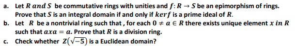 a. Let R and S be commutative rings with unities and f:R → S be an epimorphism of rings.
Prove that S is an integral domain if and only if kerf is a prime ideal of R.
b. Let R be a nontrivial ring such that , for each 0 + a e R there exists unique element x in R
such that axa = a. Prove that R is a division ring.
c. Check whether Z(V-5) is a Euclidean domain?
