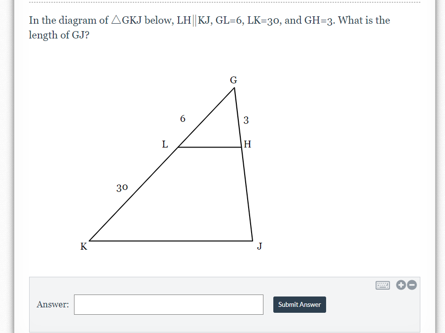 In the diagram of AGKJ below, LH||KJ, GL=6, LK=30, and GH=3. What is the
length of GJ?
G
6.
3
L
H
30
K
J
Answer:
Submit Answer
