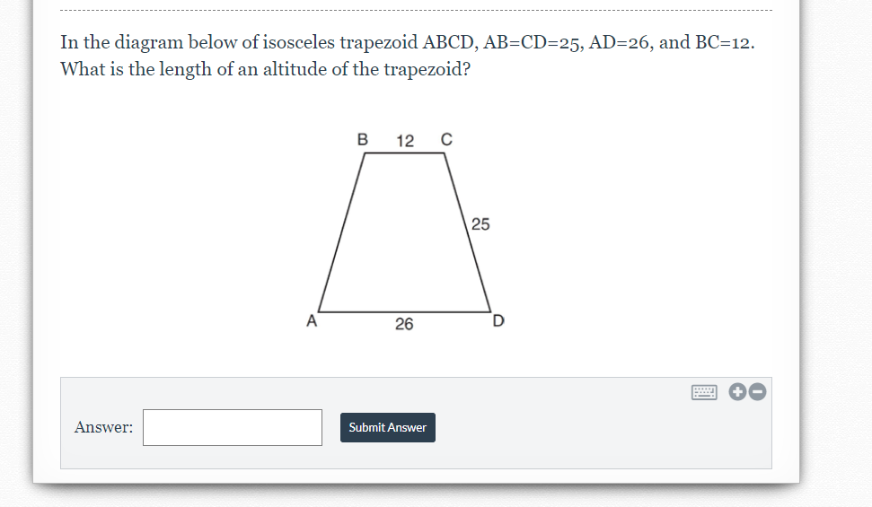 In the diagram below of isosceles trapezoid ABCD, AB=CD=25, AD=26, and BC=12.
What is the length of an altitude of the trapezoid?
B
12
25
A
26
Answer:
Submit Answer
