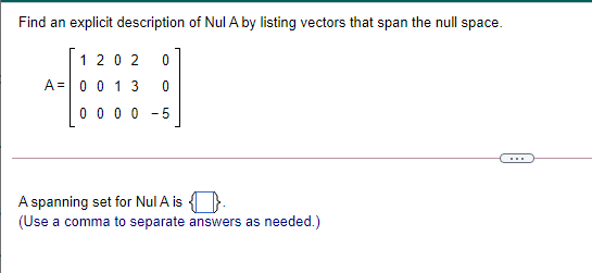 Find an explicit description of Nul A by listing vectors that span the null space.
1 20 2
A=0 0 1 3
0 0 0 0
-5
A spanning set for Nul A is
(Use a comma to separate answers as needed.)
