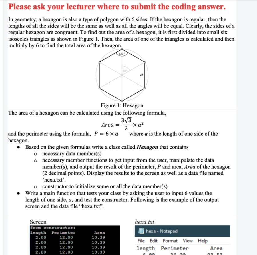 Please ask your lecturer where to submit the coding answer.
In geometry, a hexagon is also a type of polygon with 6 sides. If the hexagon is regular, then the
lengths of all the sides will be the same as well as all the angles will be equal. Clearly, the sides of a
regular hexagon are congruent. To find out the area of a hexagon, it is first divided into small six
isosceles triangles as shown in Figure 1. Then, the area of one of the triangles is calculated and then
multiply by 6 to find the total area of the hexagon.
120°
60
Figure 1: Hexagon
The area of a hexagon can be calculated using the following formula,
3/3
x a?
2
Area =
and the perimeter using the formula, P = 6 x a
hexagon.
where a is the length of one side of the
Based on the given formulas write a class called Hexagon that contains
o necessary data member(s)
o necessary member functions to get input from the user, manipulate the data
member(s), and output the result of the perimeter, P and area, Area of the hexagon
(2 decimal points). Display the results to the screen as well as a data file named
'hexa.txt'.
o constructor to initialize some or all the data member(s)
• Write a main function that tests your class by asking the user to input 6 values the
length of one side, a, and test the constructor. Following is the example of the output
screen and the data file "hexa.txt".
Screen
Erom constructor:
length Perimeter
hеха.txt
Area
hexa - Notepad
2.00
12.00
10.39
File Edit Format View Help
length Perimeter
2.00
12.00
10.39
2.00
12.00
10.39
Area
2.00
12.00
10.39
26 00
02 52
