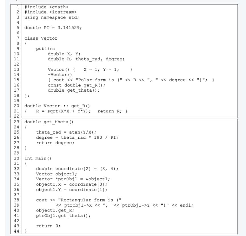 #include <cmath>
2 #include <iostream>
3 using namespace std;
4
5 double PI = 3.141529;
6
7 class Vector
{
public:
10
double X, Y;
11
double R, theta_rad, degree;
12
X = 1; Y = 1;
Vector () {
-Vector ()
{ cout <« "Polar form is (" << R << ", " « degree <« ") "; }
const double get_R();
double get_theta ();
13
14
15
16
17
18
};
19
20 double Vector :: get_R()
{
22
R = sqrt (X*X + Y*Y); return R; }
21
23 double get_theta ()
{
theta_rad = atan (Y/X);
degree = theta_rad * 180 / PI;
return degree;
24
25
26
27
28
29
30 int main ()
31
double coordinate [2]
Vector object1;
Vector *ptr0bjl = &objectl;
object1.X
object1.Y
(3, 4);
%3D
33
34
coordinate [0];
coordinate (1);
35
36
37
38
cout « "Rectangular form is ("
39
« ptrobjl->X < ", "<< ptrobjl->Y << ")" < endl;
40
object1.get_R;
ptrobjl.get_theta();
41
42
43
return 0;
44
333 33m
