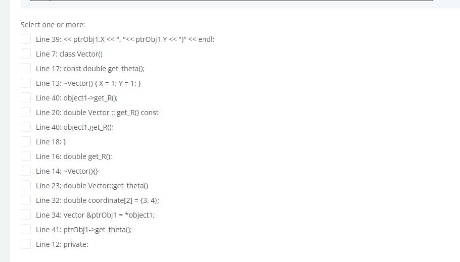 Select one or more:
Line 39: << ptrobj1.X << ", "<< ptrObj1.Y << ")" << endl;
Line 7: class Vector()
Line 17: const double get_theta();
Line 13: -Vector() {X = 1; Y = 1; }
Line 40: object1->get_R():
Line 20: double Vector : get_R() const
Line 40: object1.get_R();
Line 18:}
Line 16: double get R():
Line 14: -Vector()0
Line 23: double Vector:get_theta()
Line 32: double coordinate[2] = {3, 4};
Line 34: Vector &ptrobj1 = *object1;
Line 41: ptrobj1->get_theta();
Line 12: private:
