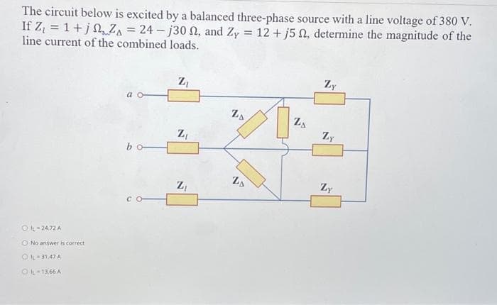 The circuit below is excited by a balanced three-phase source with a line voltage of 380 V.
If Z₁ = 1+j, ZA = 24-j30 , and Zy = 12 + j5 2, determine the magnitude of the
line current of the combined loads.
ⒸL-2472 A
No answer is correct
OIL-31.47 A
OIL-13.66 A
bo
Z₁
N
Z₁
Z₁
ZA
DD
N
ZA
Zy
Zy
Zy