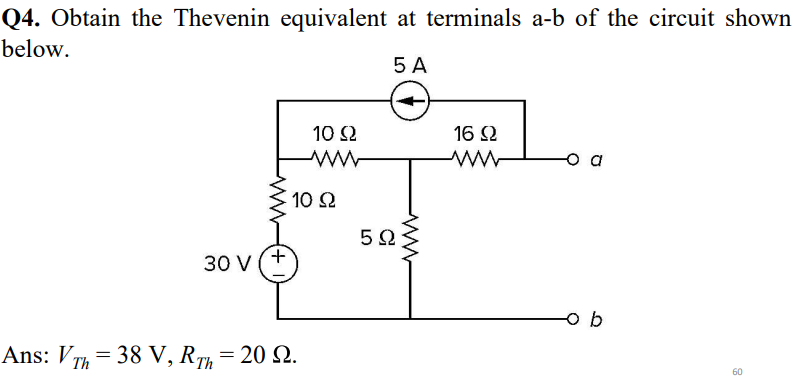 Q4. Obtain the Thevenin equivalent at terminals a-b of the circuit shown
below.
5 A
Ans: VTh=38
38
30 V
+
10 S2
www
10 Ω
V, RTh
V, RTh= 20 22.
5Ω
16 Ω
www
ob
60
