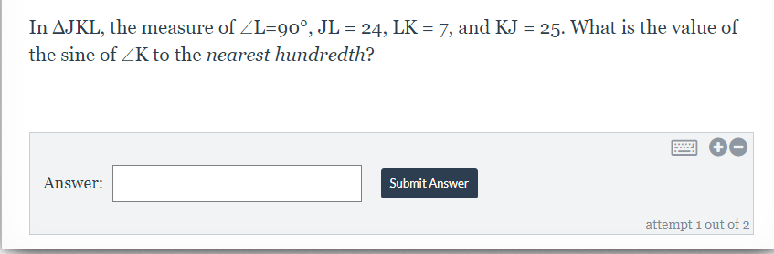 In AJKL, the measure of ZL=90°, JL = 24, LK = 7, and KJ = 25. What is the value of
the sine of ZK to the nearest hundredth?
Answer:
Submit Answer
attempt 1 out of 2
