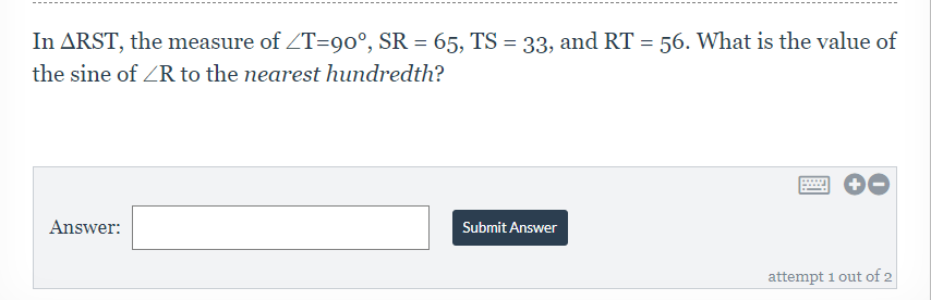 In ARST, the measure of ZT=90°, SR = 65, TS = 33, and RT = 56. What is the value of
the sine of ZR to the nearest hundredth?
Answer:
Submit Answer
attempt 1 out of 2
