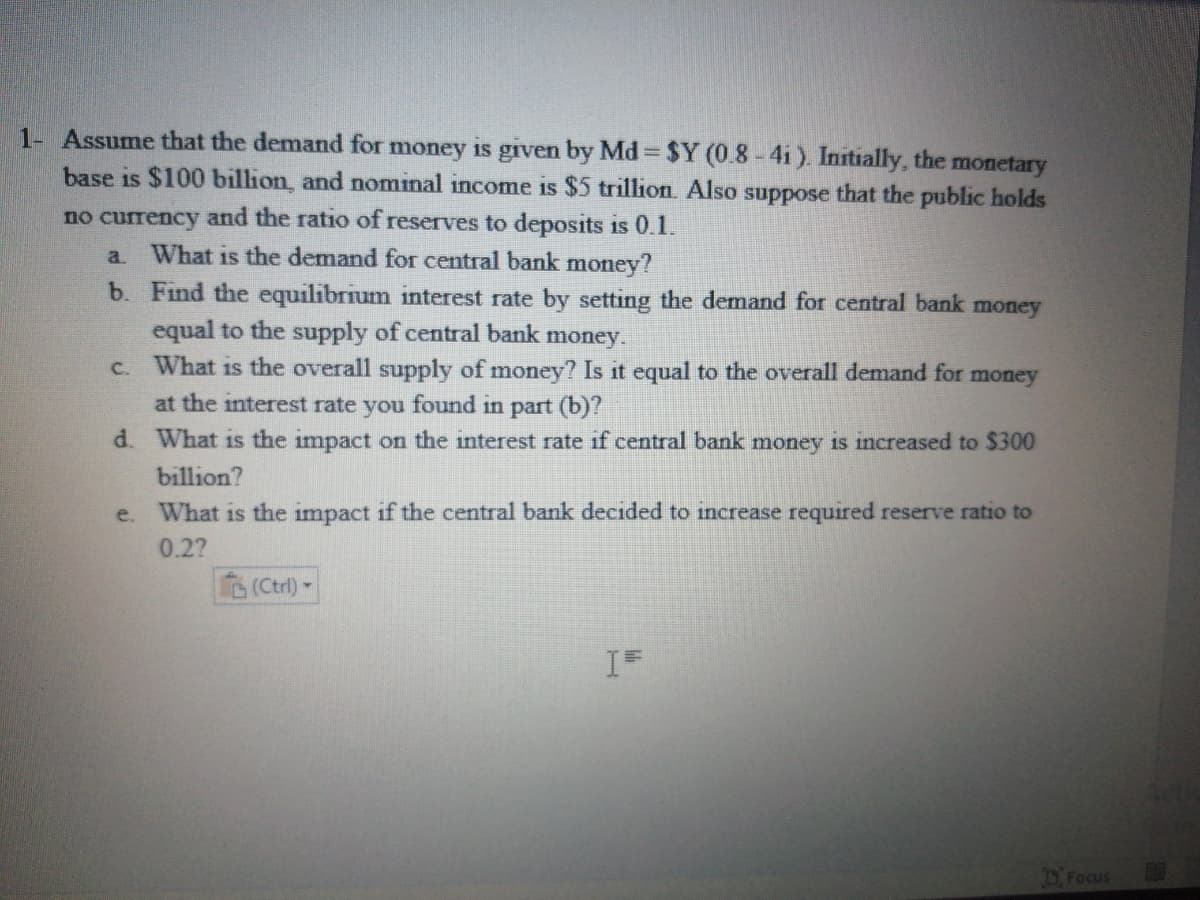 1- Assume that the demand for money is given by Md $Y (0.8-4i). Initially, the
base is $100 billion, and nominal income is $5 trillion. Also suppose that the public holds
monetary
no currency and the ratio of reserves to deposits is 0.1.
What is the demand for central bank money?
a.
b. Find the equilibrium interest rate by setting the demand for central bank money
equal to the supply of central bank money.
c. What is the overall supply of money? Is it equal to the overall demand for money
at the interest rate you found in part (b)?
d. What is the impact on the interest rate if central bank money is increased to $300
billion?
e.
What is the impact if the central bank decided to increase required reserve ratio to
0.2?
(Ctrl)-
DFocus
EGO
