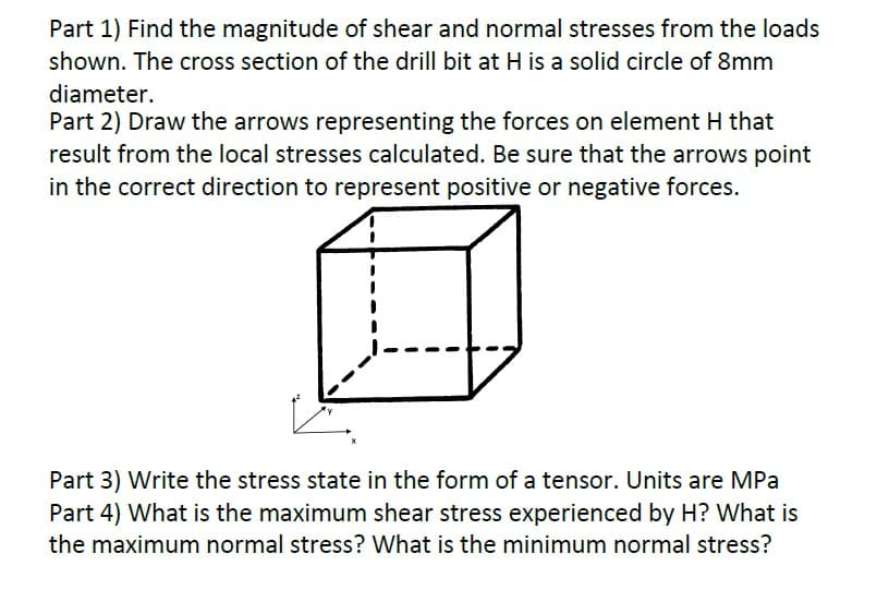 Part 1) Find the magnitude of shear and normal stresses from the loads
shown. The cross section of the drill bit at H is a solid circle of 8mm
diameter.
Part 2) Draw the arrows representing the forces on element H that
result from the local stresses calculated. Be sure that the arrows point
in the correct direction to represent positive or negative forces.
Part 3) Write the stress state in the form of a tensor. Units are MPa
Part 4) What is the maximum shear stress experienced by H? What is
the maximum normal stress? What is the minimum normal stress?
