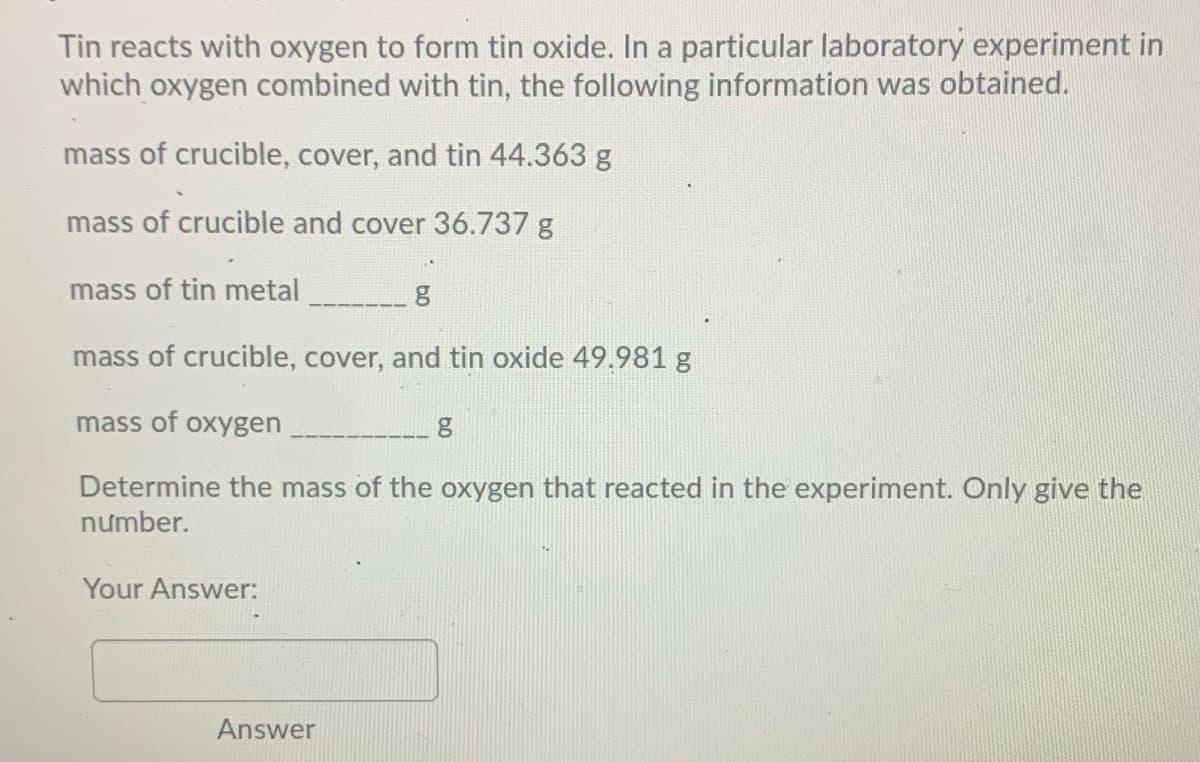 Tin reacts with oxygen to form tin oxide. In a particular laboratory experiment in
which oxygen combined with tin, the following information was obtained.
mass of crucible, cover, and tin 44.363 g
mass of crucible and cover 36.737 g
mass of tin metal
mass of crucible, cover, and tin oxide 49.981 g
mass of oxygen
Determine the mass of the oxygen that reacted in the experiment. Only give the
nưmber.
Your Answer:
Answer
