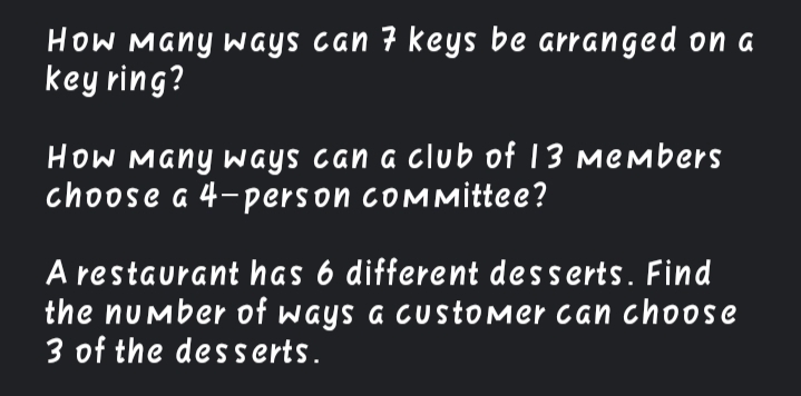 How Many WGYS Can 7 keys be arranged on a
key ring?
HoW Many ways can a club of 13 members
choose a 4-person cOMMittee?
A restaurant has 6 different desserts. Find
the number of ways a customer can choose
3 of the dess erts.
