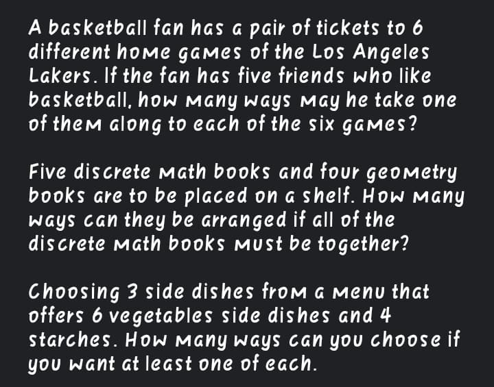 A basketball fan has a pair of tickets to 6
different home GAMes of the Los Angeles
Lakers. If the fan has five friends who like
basketball, hOW Many ways May he take one
of them along to each of the six games?
Five discrete math books and four geomMetry
books are to be placed on a shelf. How Many
ways can they be arranged if all of the
discrete Math books must be together?
Choosing 3 side dishes froM A MENu that
offers 6 vegetables side dishes and 4
starches. HoW Many ways can you choose if
you want at least one of each.
