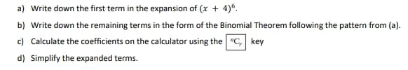 a) Write down the first term in the expansion of (x + 4)°.
b) Write down the remaining terms in the form of the Binomial Theorem following the pattern from (a).
c) Calculate the coefficients on the calculator using the "C, key
d) Simplify the expanded terms.

