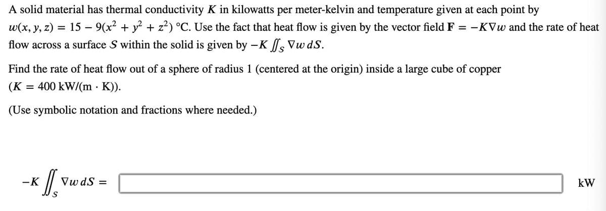 A solid material has thermal conductivity K in kilowatts per meter-kelvin and temperature given at each point by
15 – 9(x2 + y + z?) °C. Use the fact that heat flow is given by the vector field F
w(x, y, z)
-KVw and the rate of heat
flow across a surface S within the solid is given by -K s Vw dS.
Find the rate of heat flow out of a sphere of radius 1 (centered at the origin) inside a large cube of copper
(K
400 kW/(m · K)).
(Use symbolic notation and fractions where needed.)
-K
Vw dS =
kW
