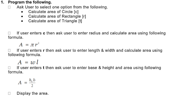 1. Program the following.
Ask User to select one option from the following.
Calculate area of Circle [c]
Calculate area of Rectangle [r]
Calculate area of Triangle [t]
O If user enters c then ask user to enter radius and calculate area using following
formula.
A = ar
O. If user entersr then ask user to enter length & width and calculate area using
following formula.
A = wl
O If user enterst then ask user to enter base & height and area using following
formula.
h, b
A =
2
Display the area.
