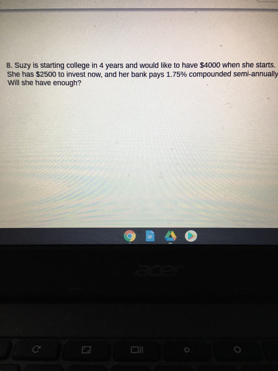 8. Suzy is starting college in 4 years and would like to have $4000 when she starts.
She has $2500 to invest now, and her bank pays 1.75% compounded semi-annually
Will she have enough?
ace
