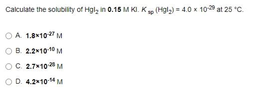 Calculate the solubility of Hgl, in 0.15 M KI. K sp (Hgl2) = 4.0 x 10-29 at 25 °C.
%3D
A. 1.8×10-27 M
B. 2.2x10-10 M
OC. 2.7x10-28 M
O D. 4.2x10-14 M
