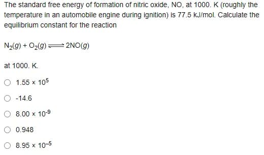 The standard free energy of formation of nitric oxide, NO, at 1000. K (roughly the
temperature in an automobile engine during ignition) is 77.5 kJ/mol. Calculate the
equilibrium constant for the reaction
N2(g) + O2(g) = 2NO(g)
at 1000. K.
O 1.55 x 105
O -14.6
8.00 x 10-9
0.948
8.95 x 10-5

