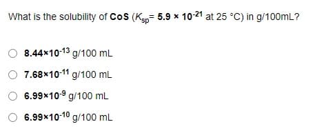 What is the solubility of Cos (K= 5.9 x 10-21 at 25 °C) in g/100mL?
8.44x10-13 g/100 mL
7.68x10-11 g/100 mL
6.99x10-9 g/100 mL
6.99x10-10 g/100 mL
