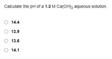 Calculate the pH of a 1.3 M Ca(OH)2 aqueous solution.
14.4
O 13.9
O 13.6
O 14.1
