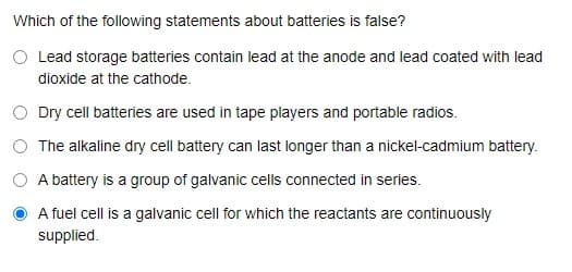 Which of the following statements about batteries is false?
Lead storage batteries contain lead at the anode and lead coated with lead
dioxide at the cathode.
O Dry cell batteries are used in tape players and portable radios.
O The alkaline dry cell battery can last longer than a nickel-cadmium battery.
A battery is a group of galvanic cells connected in series.
A fuel cell is a galvanic cell for which the reactants are continuously
supplied.
