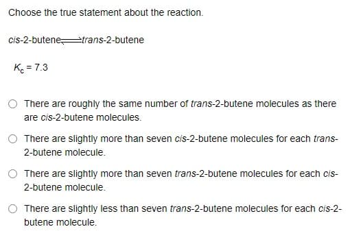 Choose the true statement about the reaction.
cis-2-butenetrans-2-butene
K = 7.3
There are roughly the same number of trans-2-butene molecules as there
are cis-2-butene molecules.
There are slightly more than seven cis-2-butene molecules for each trans-
2-butene molecule.
O There are slightly more than seven trans-2-butene molecules for each cis-
2-butene molecule.
There are slightly less than seven trans-2-butene molecules for each cis-2-
butene molecule.
