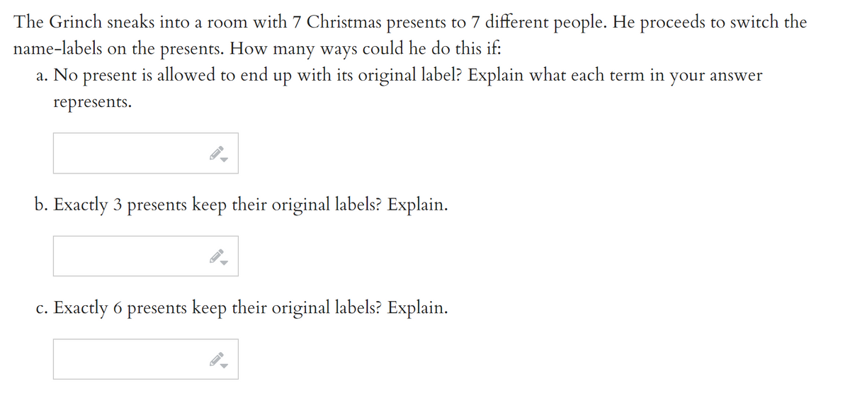 The Grinch sneaks into a room with 7 Christmas presents to 7 different people. He proceeds to switch the
name-labels on the presents. How many ways could he do this if:
a. No present is allowed to end up with its original label? Explain what each term in your answer
represents.
b. Exactly 3 presents keep their original labels? Explain.
c. Exactly 6 presents keep their original labels? Explain.
