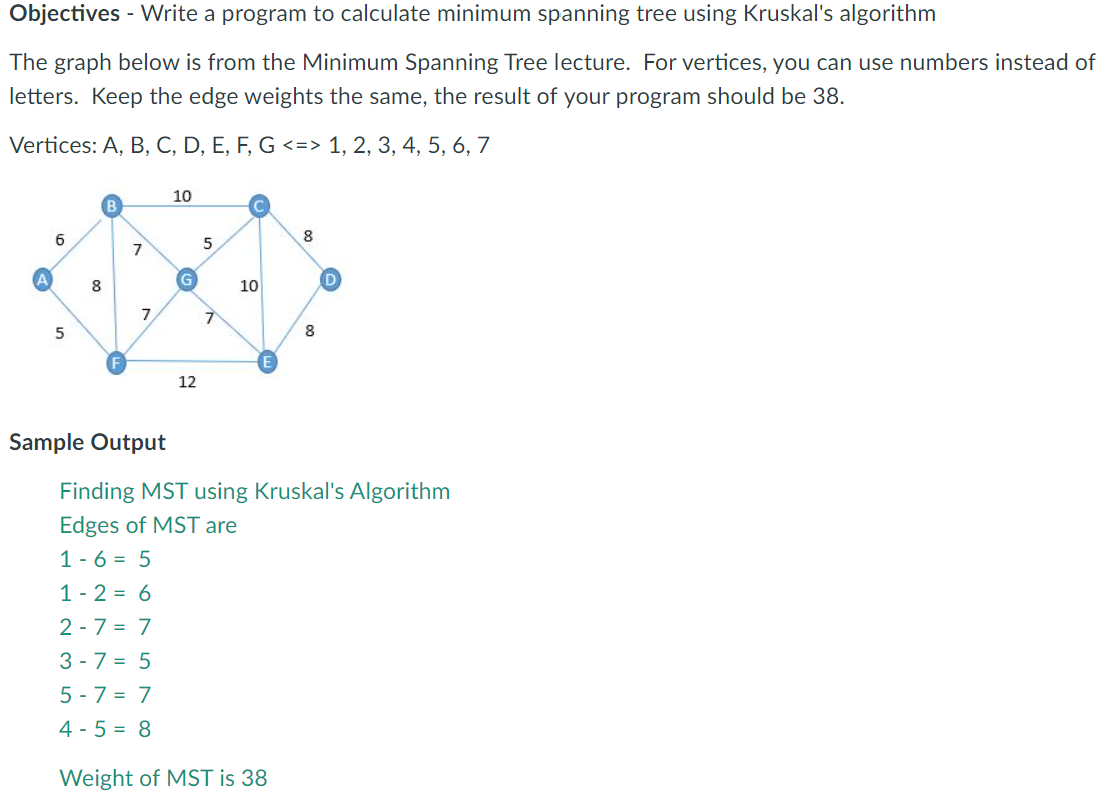 Objectives - Write a program to calculate minimum spanning tree using Kruskal's algorithm
The graph below is from the Minimum Spanning Tree lecture. For vertices, you can use numbers instead of
letters. Keep the edge weights the same, the result of your program should be 38.
Vertices: A, B, C, D, E, F, G <=> 1, 2, 3, 4, 5, 6, 7
10
6
8
8
10
7.
8
12
Sample Output
Finding MST using Kruskal's Algorithm
Edges of MST are
1 - 6 = 5
1 - 2 = 6
2 - 7 = 7
3 - 7 = 5
5 - 7 = 7
4 - 5 = 8
Weight of MST is 38
