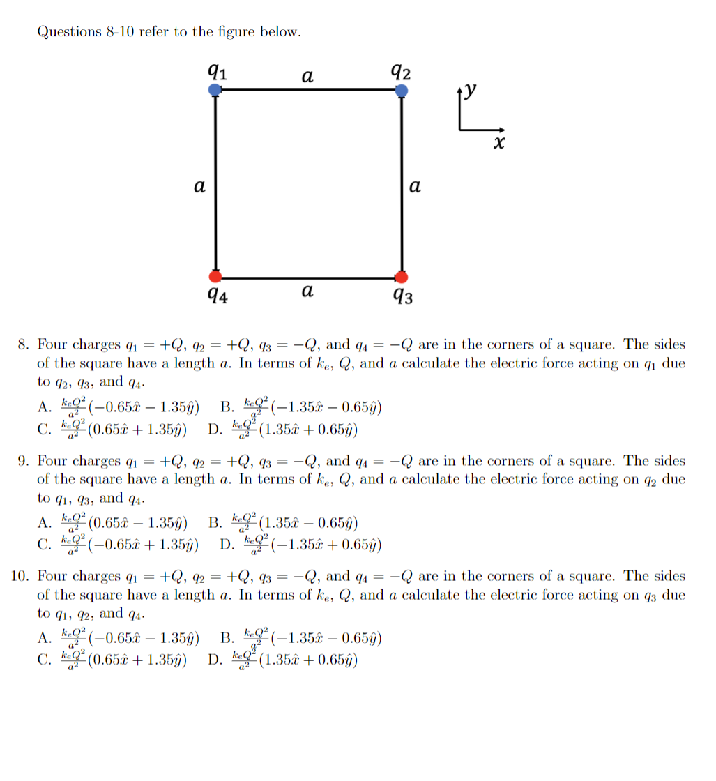 Questions 8-10 refer to the figure below.
91
а
92
а
а
94
а
93
8. Four charges q1 =
of the square have a length a. In terms of ke, Q, and a calculate the electric force acting on q1 due
to q2, 93, and
+Q, q2 = +Q, 93 = –Q, and q4 = -Q are in the corners of a square. The sides
4.
A. ke (-0.65ây – 1.35g)
C. kQ
(0.65 + 1.35ŷ)
В. К(-1.352 — 0.659)
D. k (1.35â + 0.65ý)
a2
a2
9. Four charges q1 = +Q, q2 = +Q, q3 = -Q, and q4 = -Q are in the corners of a square. The sides
of the square have a length a. In terms of ke, Q, and a calculate the electric force acting on 2 due
to q1, 93, and q4.
A. k (0.65â – 1.35ŷ)
C. E(-0.65£ + 1.35ŷ) D. g(-1,35 + 0.65ý)
Q²
B. k (1.35â – 0.65ý)
10. Four charges q1 = +Q, q2 = +Q, q3 = -Q, and q4 = -Q are in the corners of a square. The sides
of the square have a length a. In terms of ke, Q, and a calculate the electric force acting on q3 due
to q1, 92, and q4.
A. k(-0.65â – 1.35g)
B. k(-1.35â – 0.65ŷ)
D. ke (1.35€ + 0.65ŷ)
С. К
(0.65 + 1.35)
